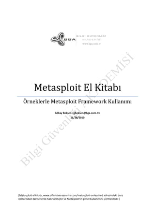 Örneklerle Metasploit Framework Kullanımı
Gökay Bekşen <gbeksen@bga.com.tr>
11/28/2010

[Metasploit el kitabı, www.offensive-security.com/metasploit-unleashed adresindeki ders
notlarından özetlenerek hazırlanmıştır ve Metasploit’in genel kullanımını içermektedir.]

 