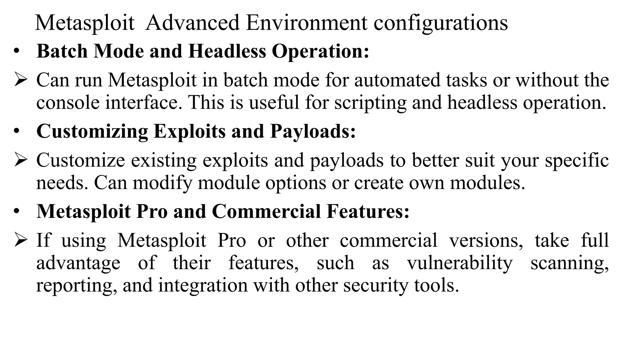 Metasploit Advanced Environment configurations
• Batch Mode and Headless Operation:
 Can run Metasploit in batch mode for automated tasks or without the
console interface. This is useful for scripting and headless operation.
• Customizing Exploits and Payloads:
 Customize existing exploits and payloads to better suit your specific
needs. Can modify module options or create own modules.
• Metasploit Pro and Commercial Features:
 If using Metasploit Pro or other commercial versions, take full
advantage of their features, such as vulnerability scanning,
reporting, and integration with other security tools.
 