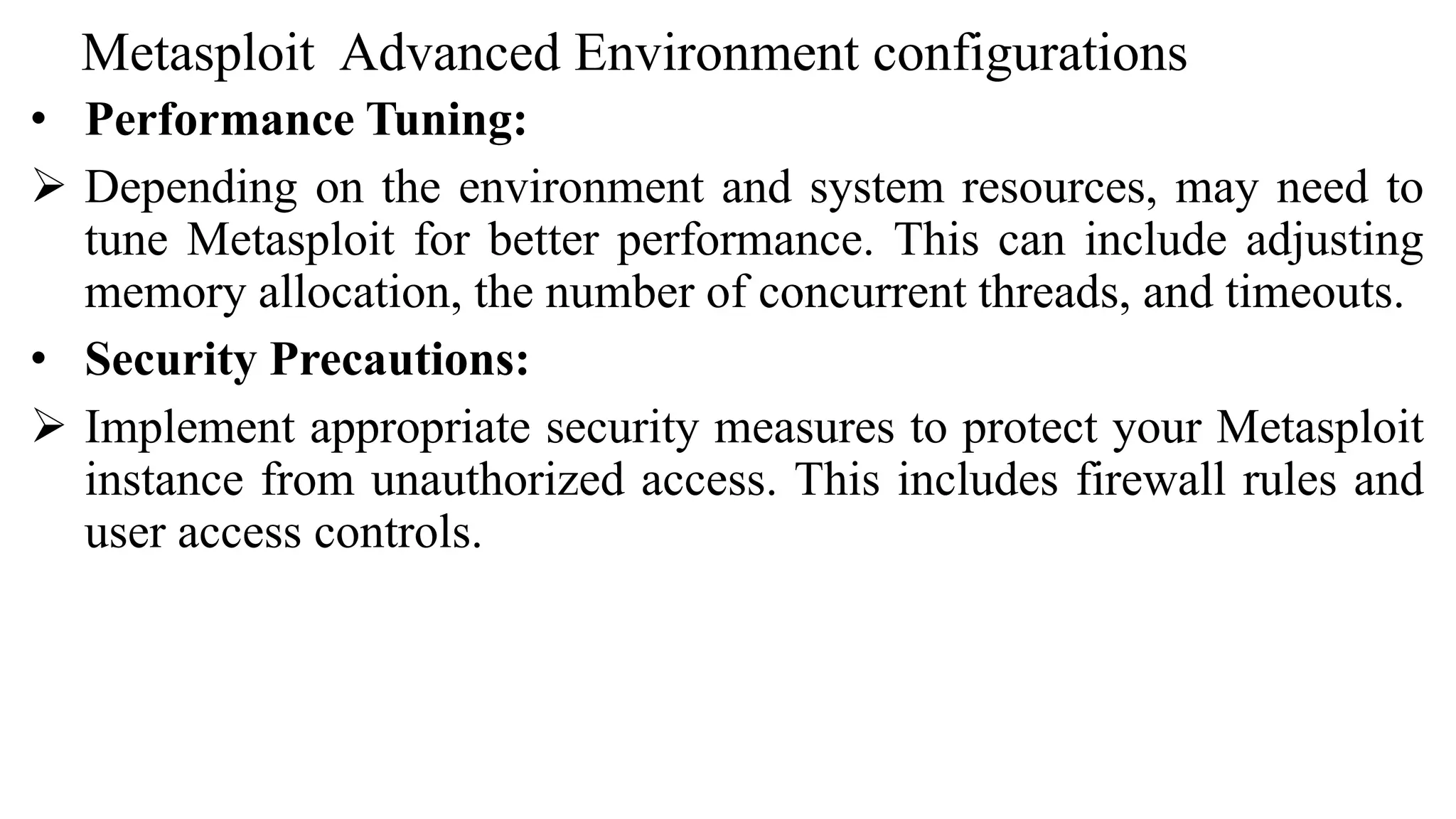 Metasploit Advanced Environment configurations
• Performance Tuning:
 Depending on the environment and system resources, may need to
tune Metasploit for better performance. This can include adjusting
memory allocation, the number of concurrent threads, and timeouts.
• Security Precautions:
 Implement appropriate security measures to protect your Metasploit
instance from unauthorized access. This includes firewall rules and
user access controls.
 