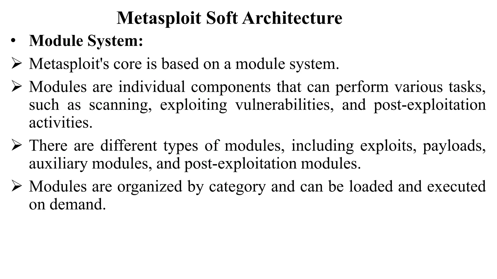 Metasploit Soft Architecture
• Module System:
 Metasploit's core is based on a module system.
 Modules are individual components that can perform various tasks,
such as scanning, exploiting vulnerabilities, and post-exploitation
activities.
 There are different types of modules, including exploits, payloads,
auxiliary modules, and post-exploitation modules.
 Modules are organized by category and can be loaded and executed
on demand.
 