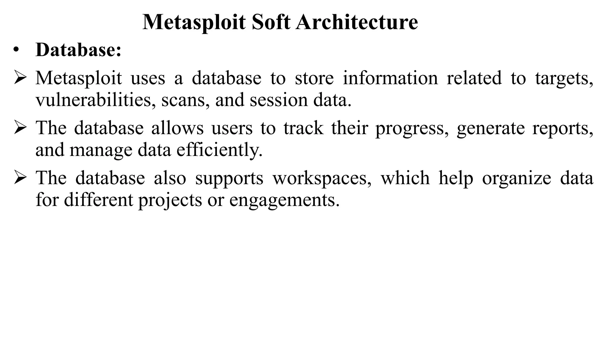 Metasploit Soft Architecture
• Database:
 Metasploit uses a database to store information related to targets,
vulnerabilities, scans, and session data.
 The database allows users to track their progress, generate reports,
and manage data efficiently.
 The database also supports workspaces, which help organize data
for different projects or engagements.
 