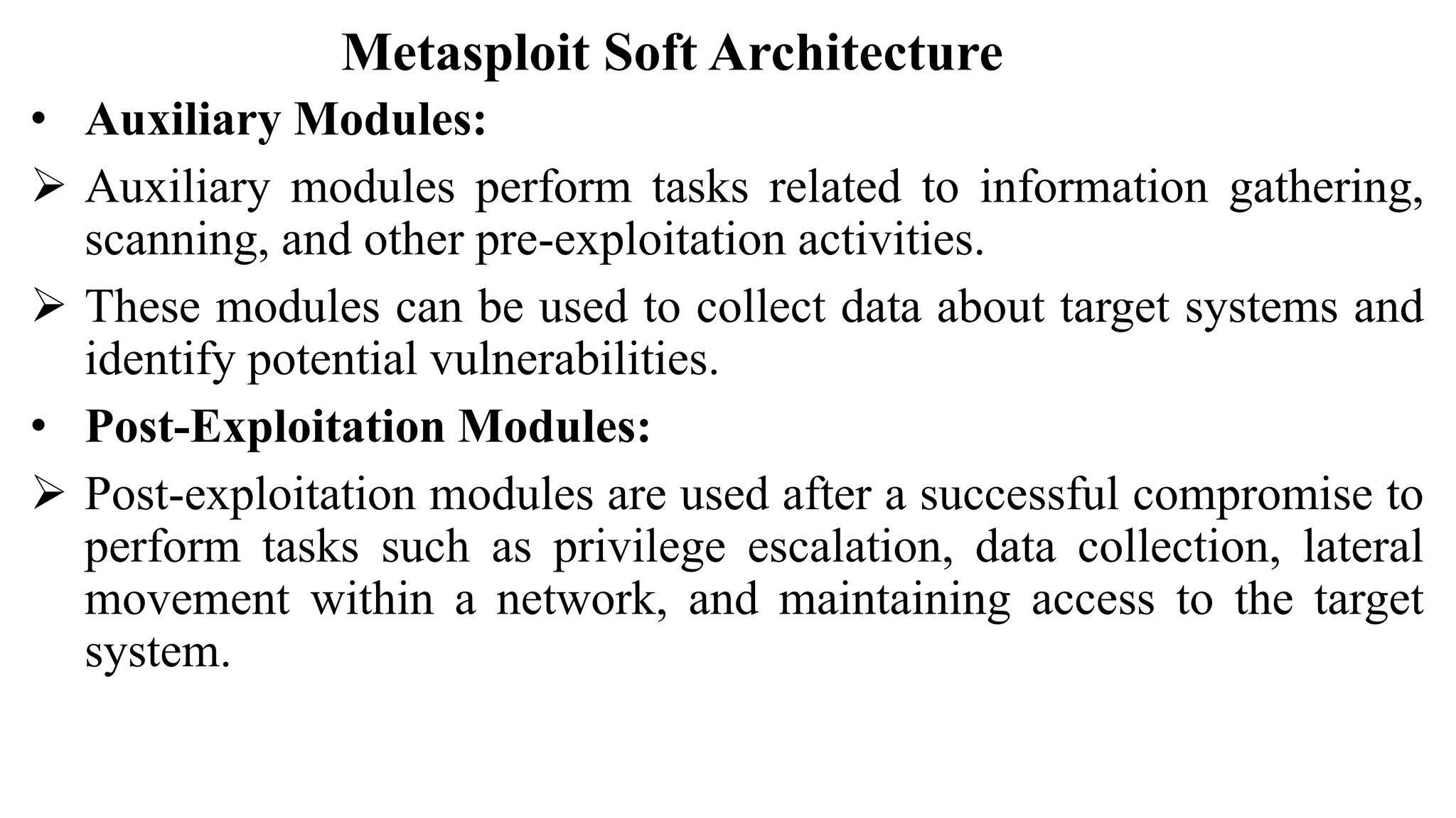 Metasploit Soft Architecture
• Auxiliary Modules:
 Auxiliary modules perform tasks related to information gathering,
scanning, and other pre-exploitation activities.
 These modules can be used to collect data about target systems and
identify potential vulnerabilities.
• Post-Exploitation Modules:
 Post-exploitation modules are used after a successful compromise to
perform tasks such as privilege escalation, data collection, lateral
movement within a network, and maintaining access to the target
system.
 