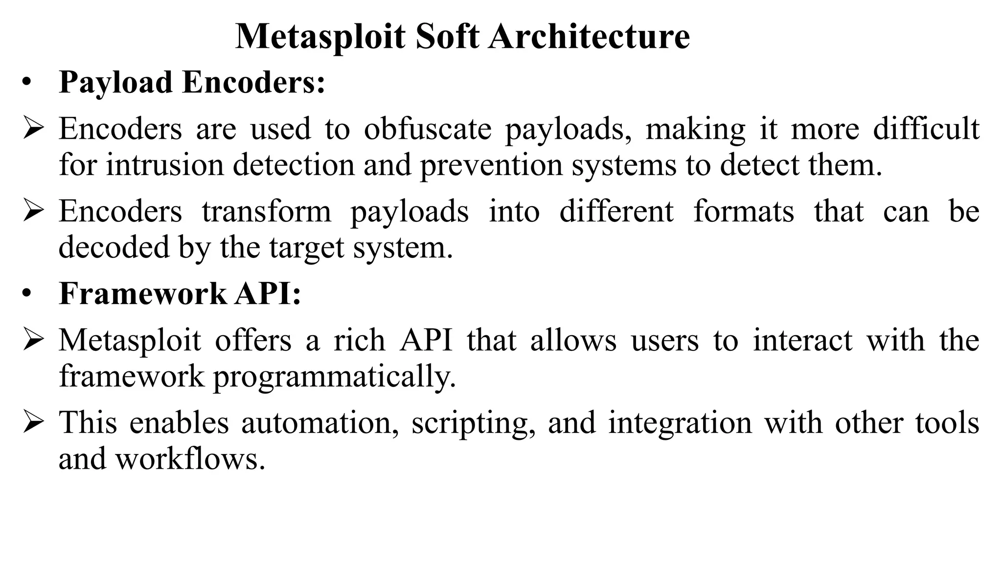 Metasploit Soft Architecture
• Payload Encoders:
 Encoders are used to obfuscate payloads, making it more difficult
for intrusion detection and prevention systems to detect them.
 Encoders transform payloads into different formats that can be
decoded by the target system.
• Framework API:
 Metasploit offers a rich API that allows users to interact with the
framework programmatically.
 This enables automation, scripting, and integration with other tools
and workflows.
 
