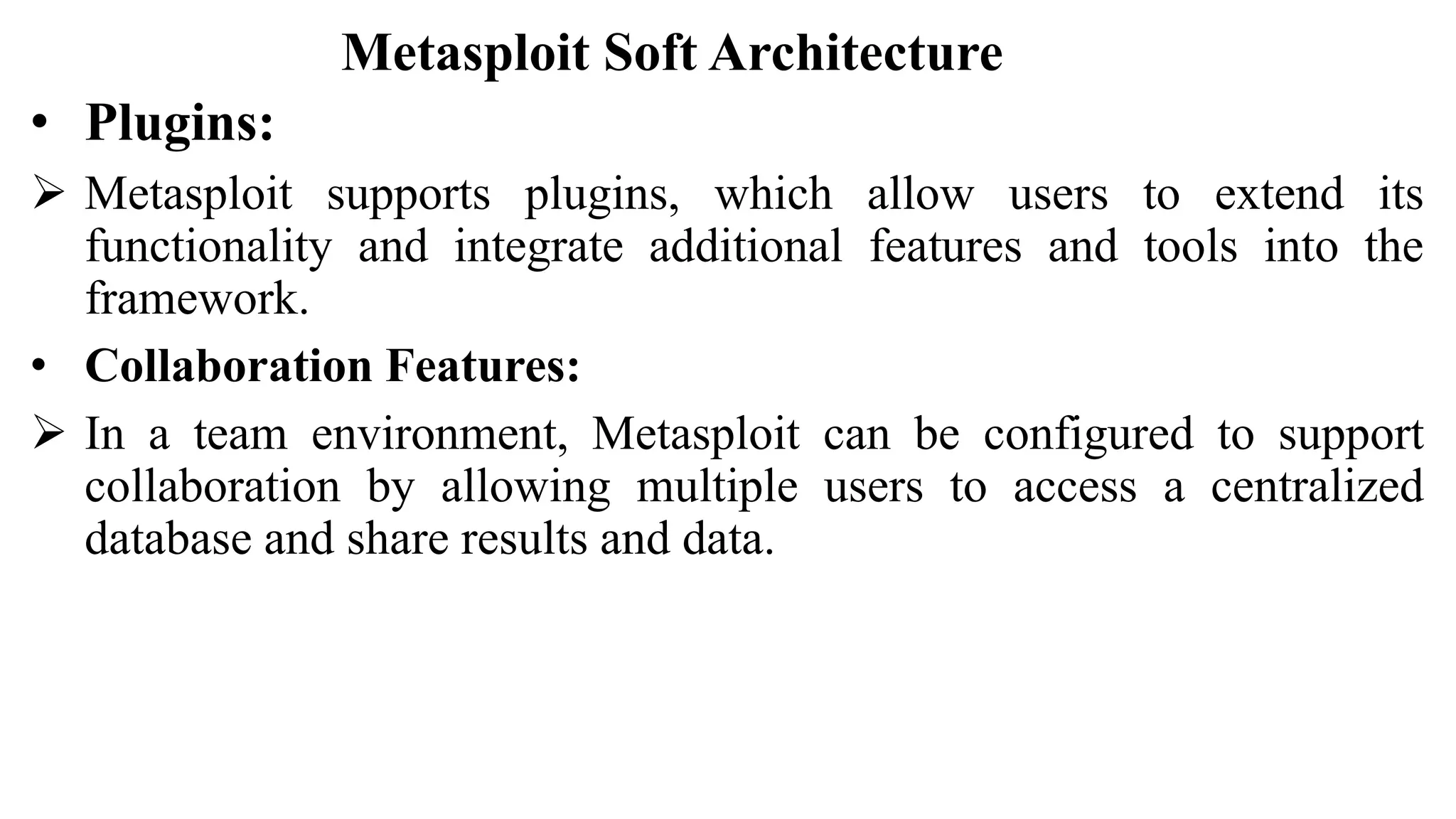 Metasploit Soft Architecture
• Plugins:
 Metasploit supports plugins, which allow users to extend its
functionality and integrate additional features and tools into the
framework.
• Collaboration Features:
 In a team environment, Metasploit can be configured to support
collaboration by allowing multiple users to access a centralized
database and share results and data.
 