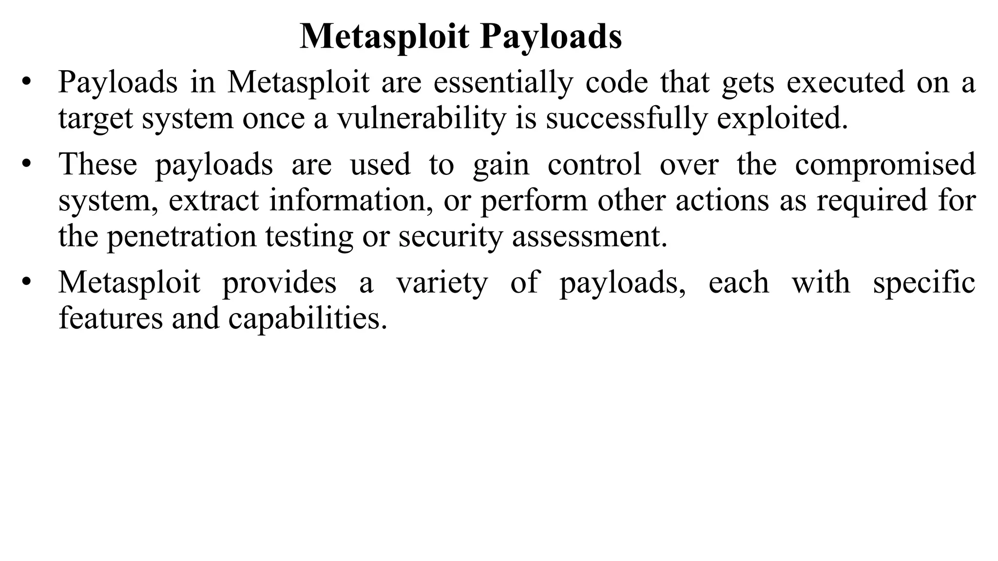 Metasploit Payloads
• Payloads in Metasploit are essentially code that gets executed on a
target system once a vulnerability is successfully exploited.
• These payloads are used to gain control over the compromised
system, extract information, or perform other actions as required for
the penetration testing or security assessment.
• Metasploit provides a variety of payloads, each with specific
features and capabilities.
 