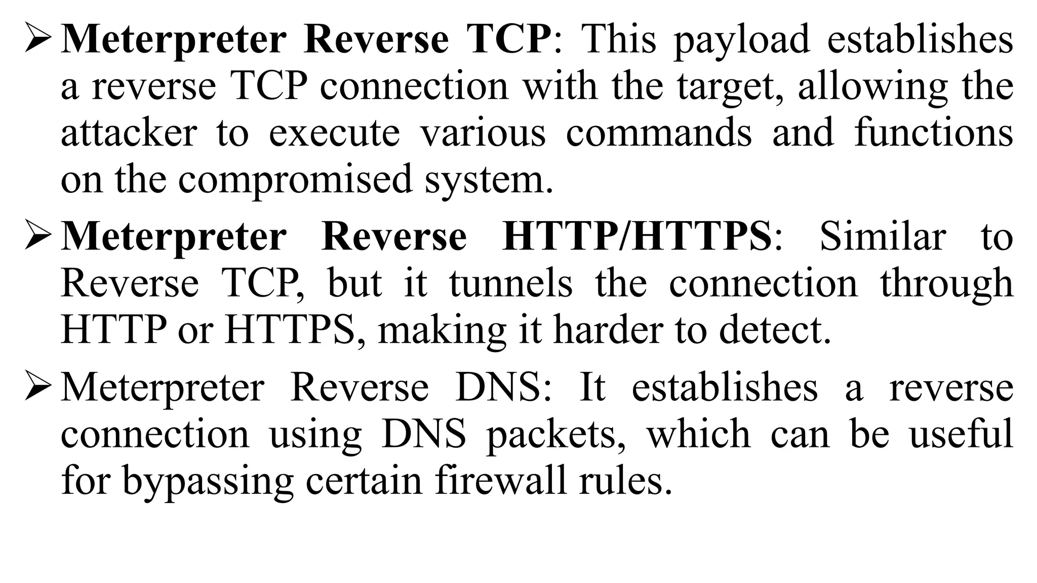 Meterpreter Reverse TCP: This payload establishes
a reverse TCP connection with the target, allowing the
attacker to execute various commands and functions
on the compromised system.
Meterpreter Reverse HTTP/HTTPS: Similar to
Reverse TCP, but it tunnels the connection through
HTTP or HTTPS, making it harder to detect.
Meterpreter Reverse DNS: It establishes a reverse
connection using DNS packets, which can be useful
for bypassing certain firewall rules.
 