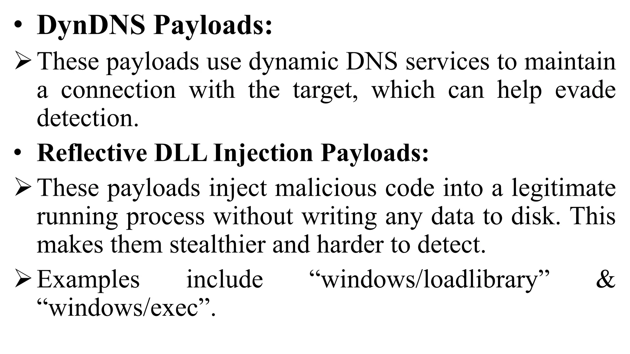 • DynDNS Payloads:
These payloads use dynamic DNS services to maintain
a connection with the target, which can help evade
detection.
• Reflective DLL Injection Payloads:
These payloads inject malicious code into a legitimate
running process without writing any data to disk. This
makes them stealthier and harder to detect.
Examples include “windows/loadlibrary” &
“windows/exec”.
 
