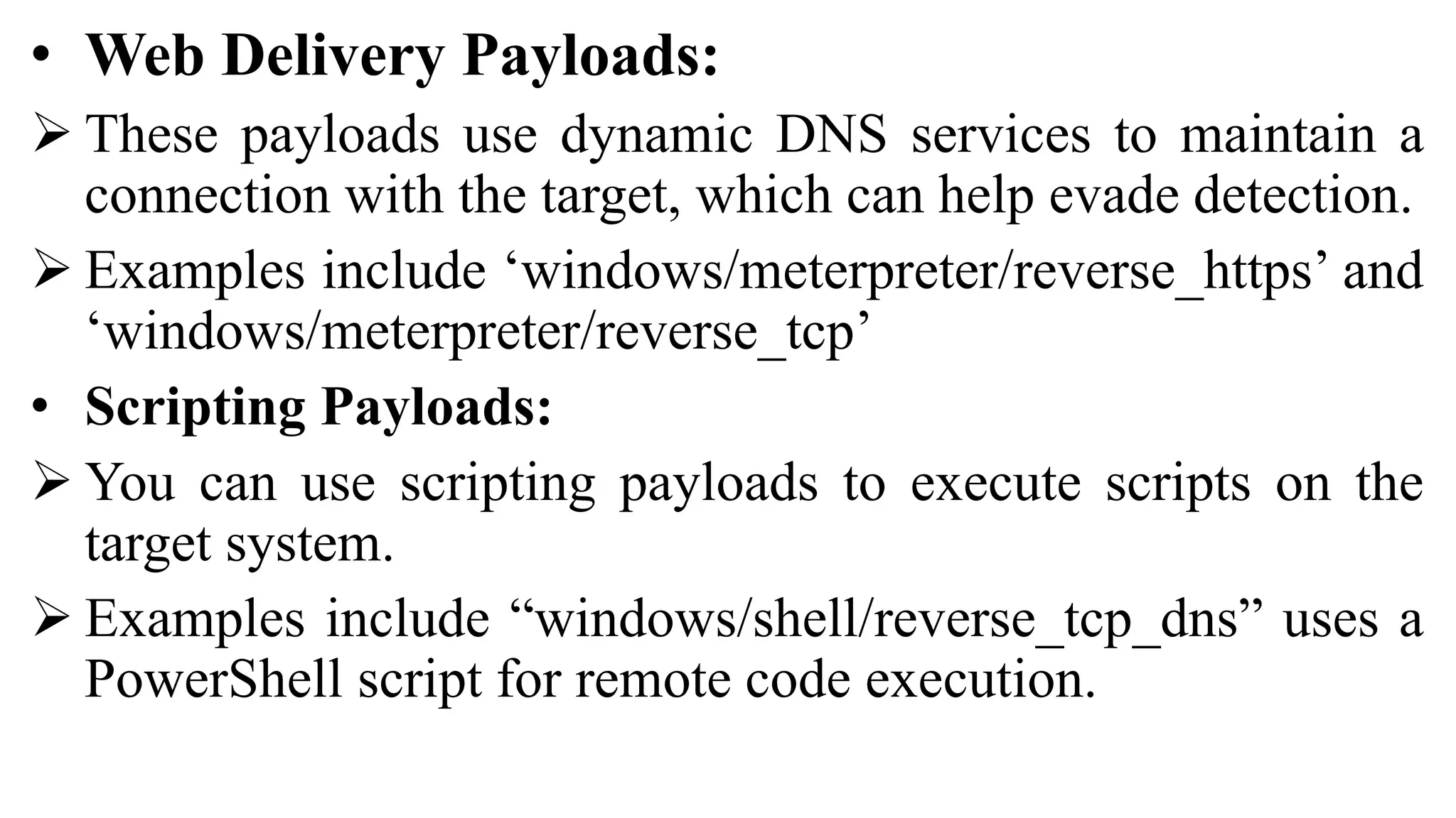 • Web Delivery Payloads:
 These payloads use dynamic DNS services to maintain a
connection with the target, which can help evade detection.
 Examples include ‘windows/meterpreter/reverse_https’ and
‘windows/meterpreter/reverse_tcp’
• Scripting Payloads:
 You can use scripting payloads to execute scripts on the
target system.
 Examples include “windows/shell/reverse_tcp_dns” uses a
PowerShell script for remote code execution.
 
