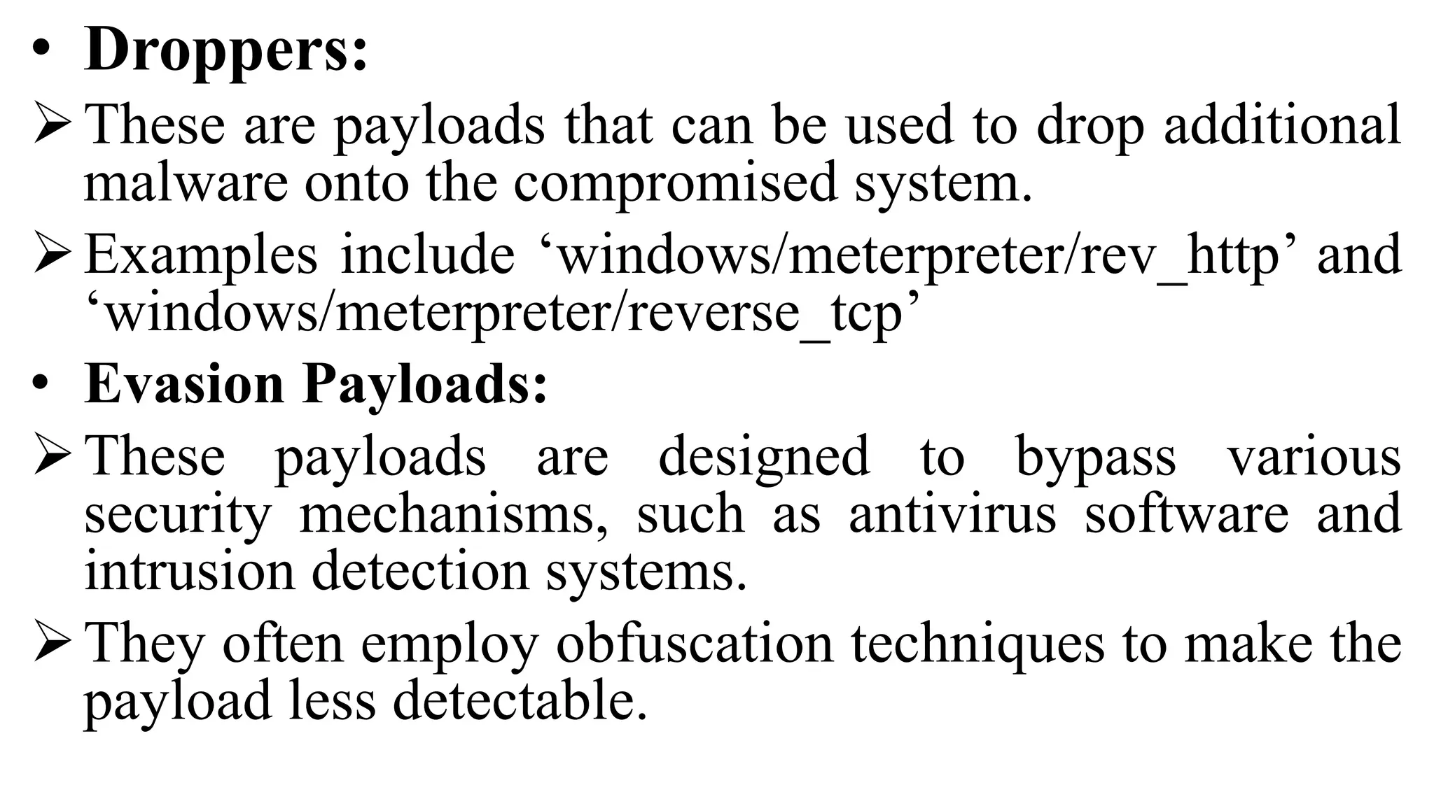 • Droppers:
These are payloads that can be used to drop additional
malware onto the compromised system.
Examples include ‘windows/meterpreter/rev_http’ and
‘windows/meterpreter/reverse_tcp’
• Evasion Payloads:
These payloads are designed to bypass various
security mechanisms, such as antivirus software and
intrusion detection systems.
They often employ obfuscation techniques to make the
payload less detectable.
 