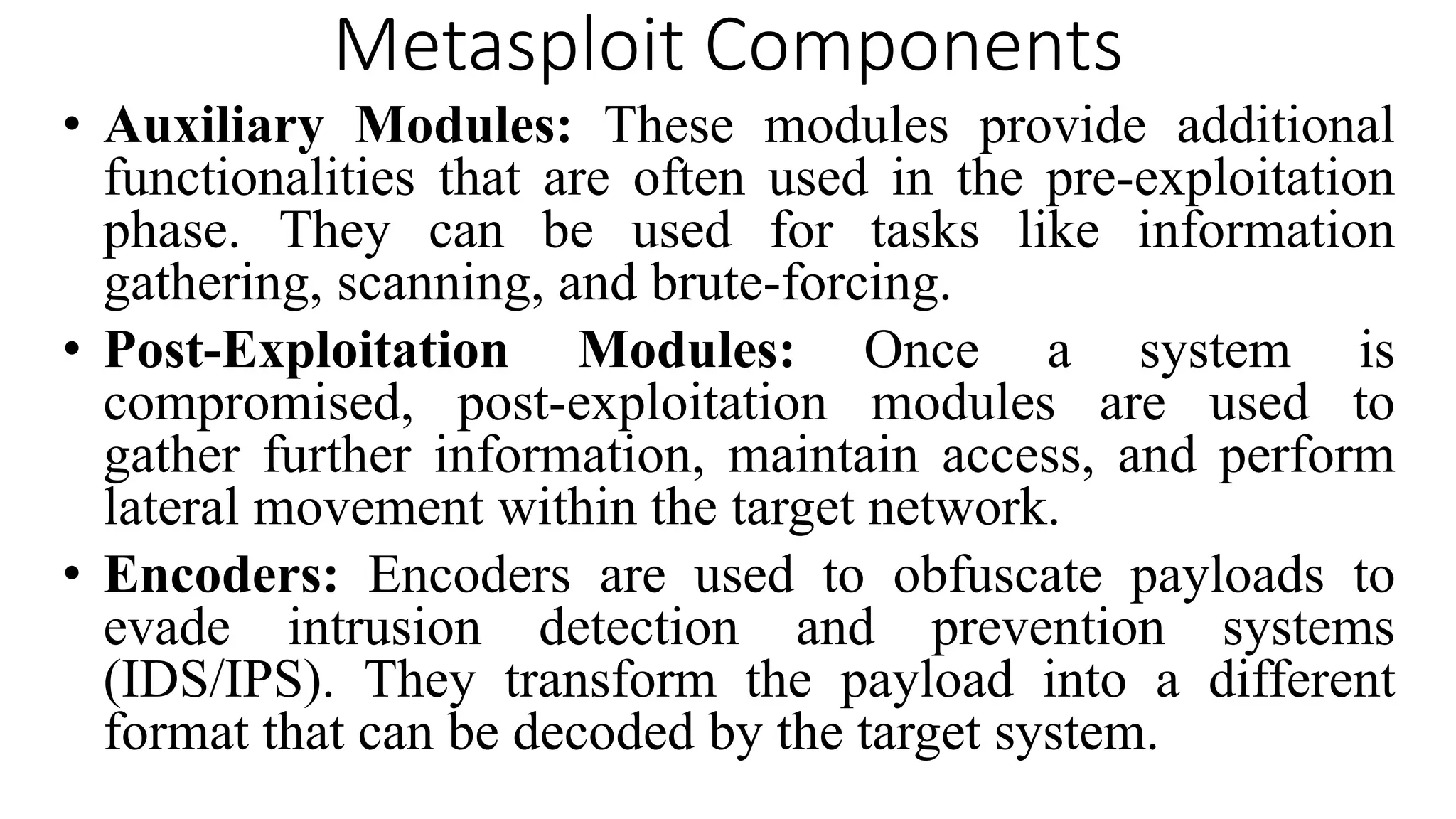 Metasploit Components
• Auxiliary Modules: These modules provide additional
functionalities that are often used in the pre-exploitation
phase. They can be used for tasks like information
gathering, scanning, and brute-forcing.
• Post-Exploitation Modules: Once a system is
compromised, post-exploitation modules are used to
gather further information, maintain access, and perform
lateral movement within the target network.
• Encoders: Encoders are used to obfuscate payloads to
evade intrusion detection and prevention systems
(IDS/IPS). They transform the payload into a different
format that can be decoded by the target system.
 