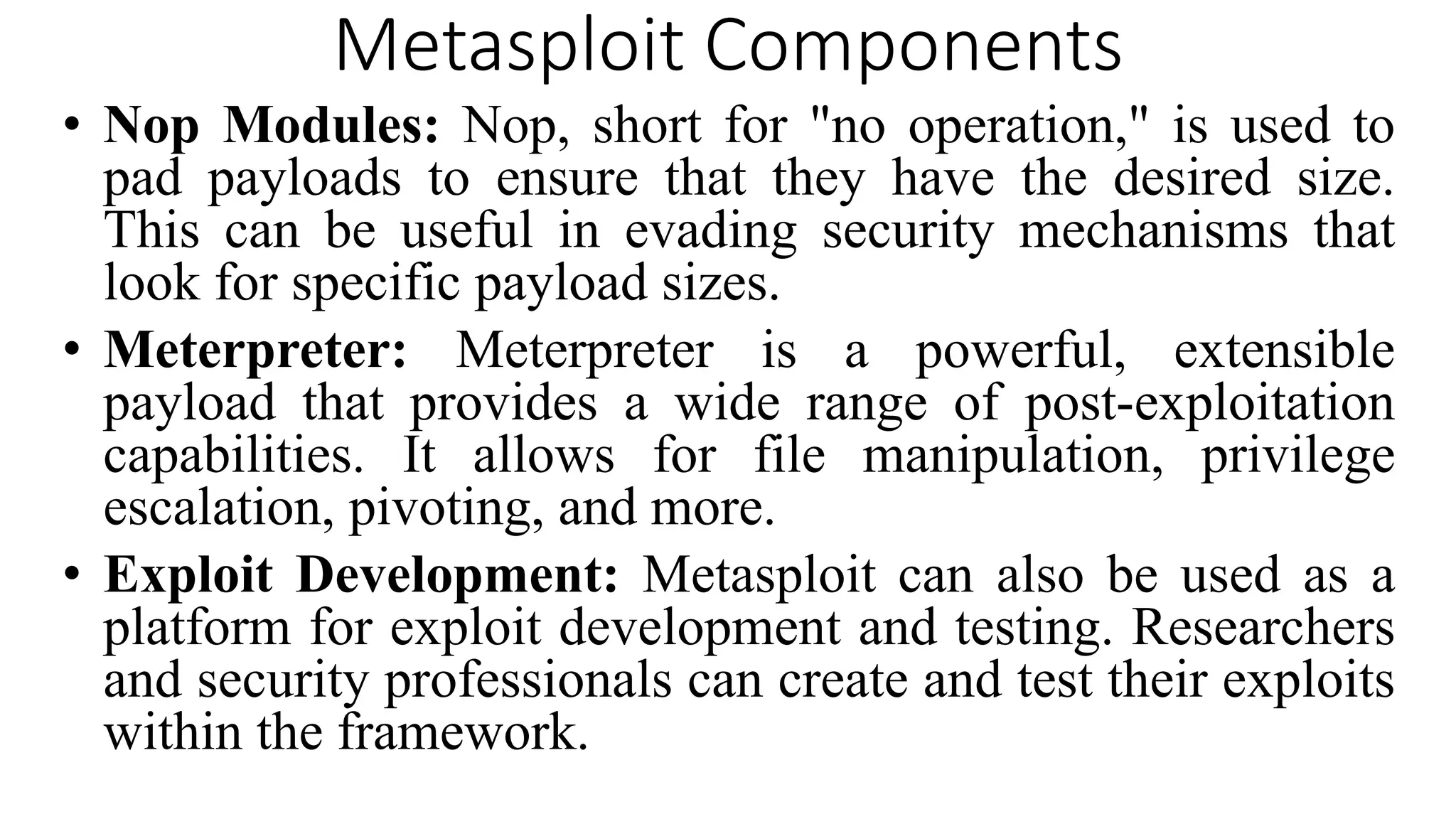Metasploit Components
• Nop Modules: Nop, short for "no operation," is used to
pad payloads to ensure that they have the desired size.
This can be useful in evading security mechanisms that
look for specific payload sizes.
• Meterpreter: Meterpreter is a powerful, extensible
payload that provides a wide range of post-exploitation
capabilities. It allows for file manipulation, privilege
escalation, pivoting, and more.
• Exploit Development: Metasploit can also be used as a
platform for exploit development and testing. Researchers
and security professionals can create and test their exploits
within the framework.
 
