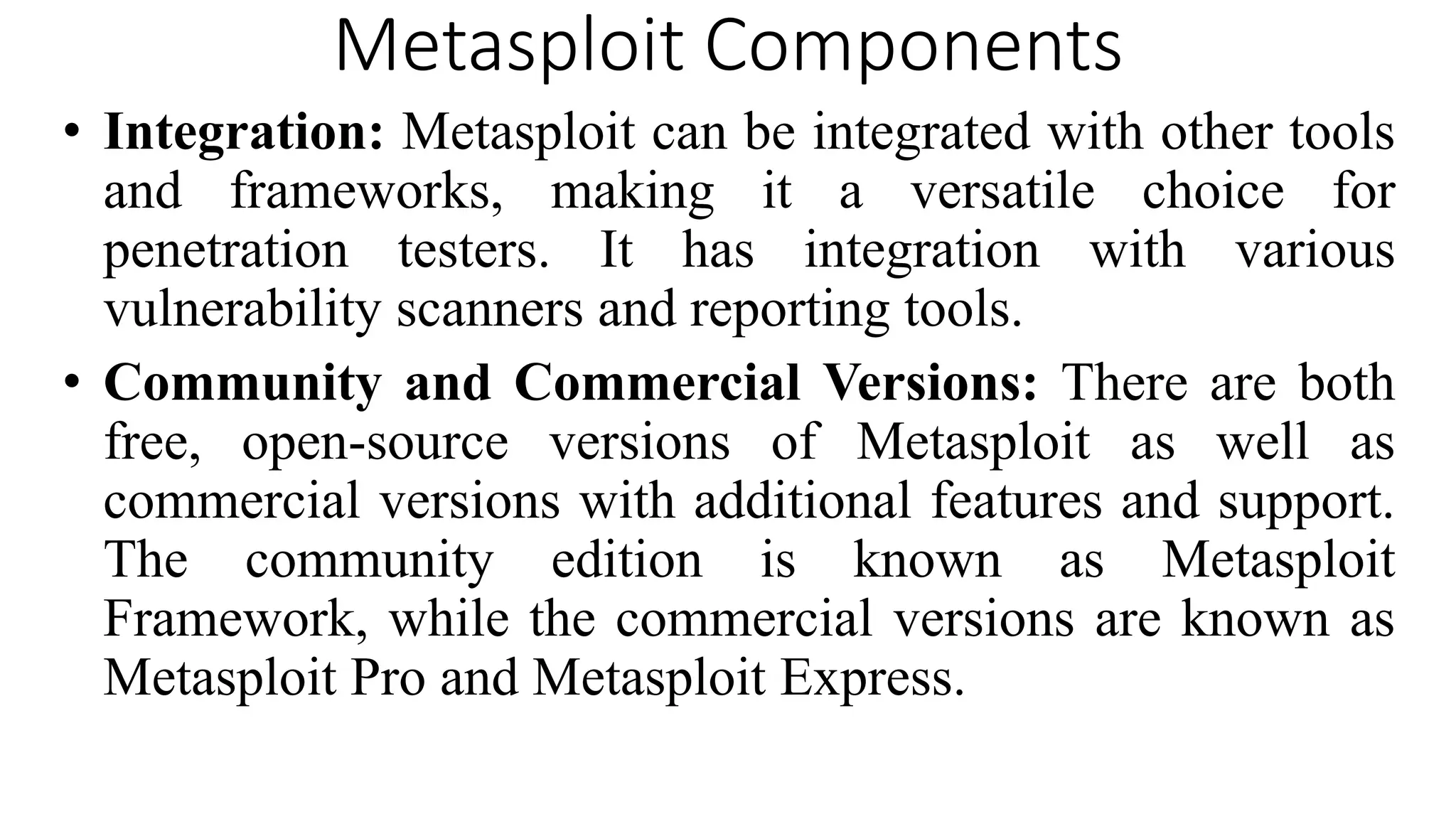 Metasploit Components
• Integration: Metasploit can be integrated with other tools
and frameworks, making it a versatile choice for
penetration testers. It has integration with various
vulnerability scanners and reporting tools.
• Community and Commercial Versions: There are both
free, open-source versions of Metasploit as well as
commercial versions with additional features and support.
The community edition is known as Metasploit
Framework, while the commercial versions are known as
Metasploit Pro and Metasploit Express.
 