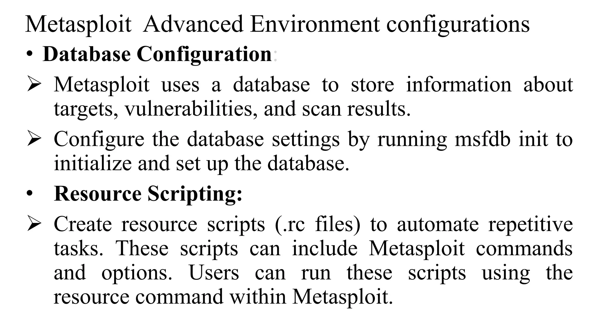 Metasploit Advanced Environment configurations
• Database Configuration:
 Metasploit uses a database to store information about
targets, vulnerabilities, and scan results.
 Configure the database settings by running msfdb init to
initialize and set up the database.
• Resource Scripting:
 Create resource scripts (.rc files) to automate repetitive
tasks. These scripts can include Metasploit commands
and options. Users can run these scripts using the
resource command within Metasploit.
 