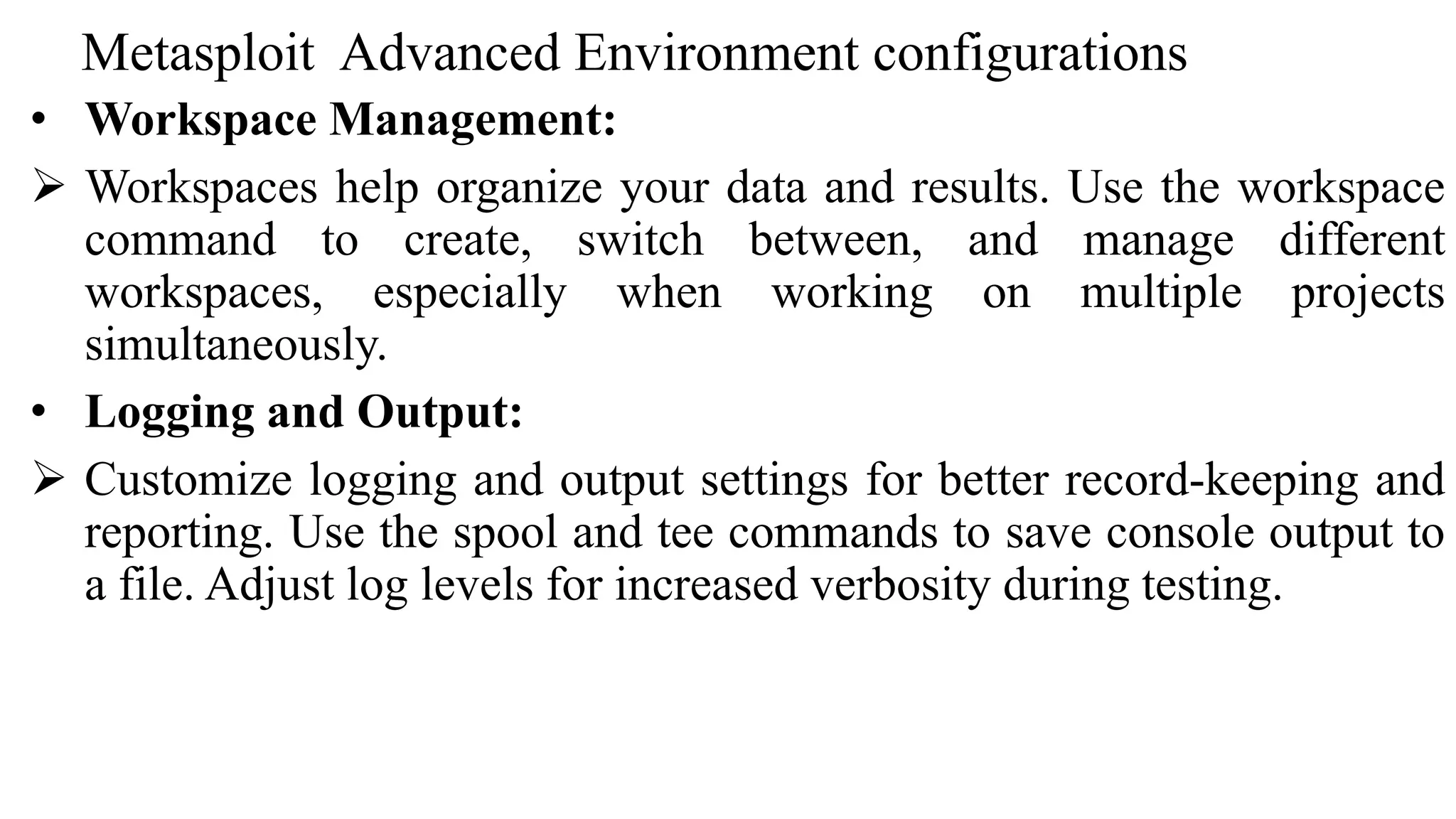 Metasploit Advanced Environment configurations
• Workspace Management:
 Workspaces help organize your data and results. Use the workspace
command to create, switch between, and manage different
workspaces, especially when working on multiple projects
simultaneously.
• Logging and Output:
 Customize logging and output settings for better record-keeping and
reporting. Use the spool and tee commands to save console output to
a file. Adjust log levels for increased verbosity during testing.
 