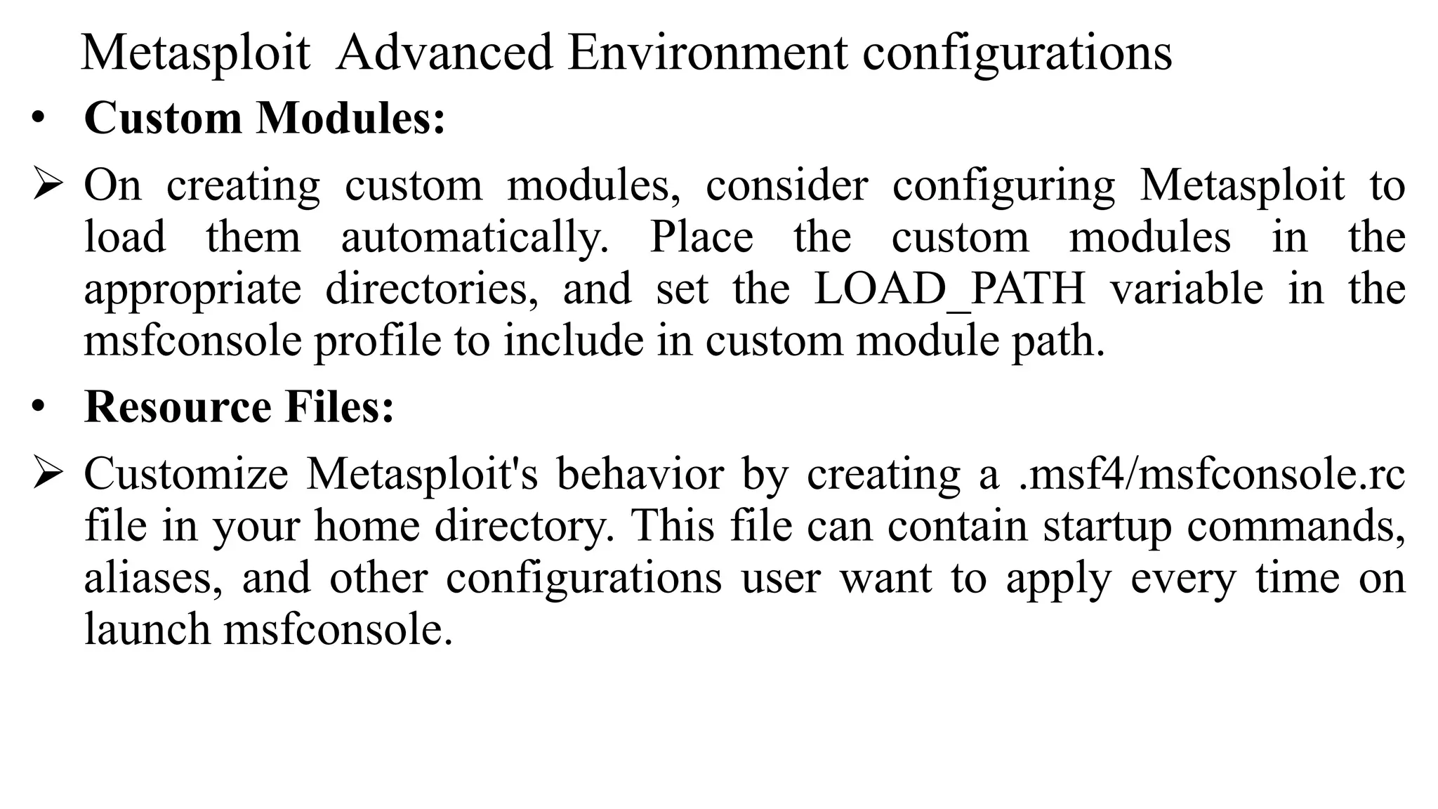 Metasploit Advanced Environment configurations
• Custom Modules:
 On creating custom modules, consider configuring Metasploit to
load them automatically. Place the custom modules in the
appropriate directories, and set the LOAD_PATH variable in the
msfconsole profile to include in custom module path.
• Resource Files:
 Customize Metasploit's behavior by creating a .msf4/msfconsole.rc
file in your home directory. This file can contain startup commands,
aliases, and other configurations user want to apply every time on
launch msfconsole.
 