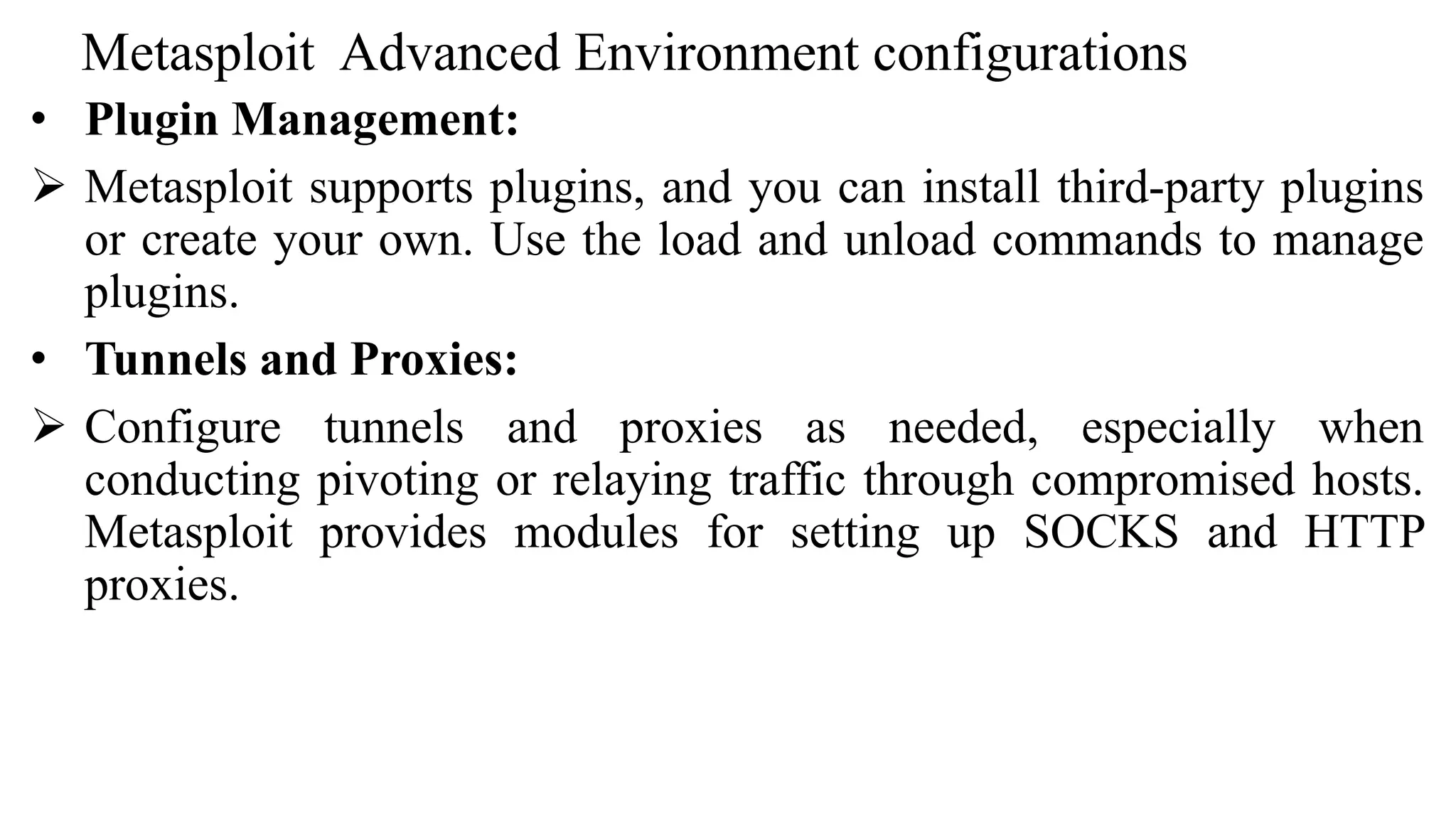 Metasploit Advanced Environment configurations
• Plugin Management:
 Metasploit supports plugins, and you can install third-party plugins
or create your own. Use the load and unload commands to manage
plugins.
• Tunnels and Proxies:
 Configure tunnels and proxies as needed, especially when
conducting pivoting or relaying traffic through compromised hosts.
Metasploit provides modules for setting up SOCKS and HTTP
proxies.
 