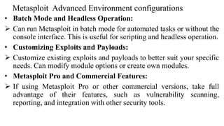 Metasploit Advanced Environment configurations
• Batch Mode and Headless Operation:
 Can run Metasploit in batch mode for automated tasks or without the
console interface. This is useful for scripting and headless operation.
• Customizing Exploits and Payloads:
 Customize existing exploits and payloads to better suit your specific
needs. Can modify module options or create own modules.
• Metasploit Pro and Commercial Features:
 If using Metasploit Pro or other commercial versions, take full
advantage of their features, such as vulnerability scanning,
reporting, and integration with other security tools.
 