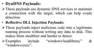 • DynDNS Payloads:
These payloads use dynamic DNS services to maintain
a connection with the target, which can help evade
detection.
• Reflective DLL Injection Payloads:
These payloads inject malicious code into a legitimate
running process without writing any data to disk. This
makes them stealthier and harder to detect.
Examples include “windows/loadlibrary” &
“windows/exec”.
 