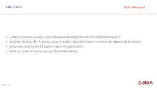 @BGASecurity
BGA	|	MetasploitLab.	Ortamı
• İşletim	sistemleri,	vmware veya	virtualbox sanallaştırma	ortamlarında	kullanılacaktır.
• Win2k8,	Win2k3,	Win7,	Winxp,	Linux,	FreeBSD,	MacOSX işletim	sistemleri	lab.	ortamında	kuruludur.
• Çalışmalar,	Backtrack5	R2	dağıtımı	üzerinde	yapılacaktır.
• Switc ve	router ihtiyaçları	için	gns3lab	kullanılacaktır.
 