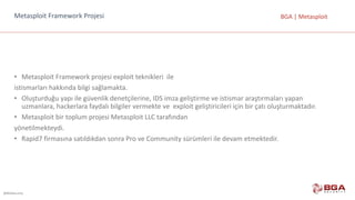 @BGASecurity
BGA	|	MetasploitMetasploit Framework Projesi
• Metasploit Framework projesi	exploit teknikleri		ile
istismarları	hakkında	bilgi	sağlamakta.
• Oluşturduğu	yapı	ile	güvenlik	denetçilerine,	IDS	imza	geliştirme	ve	istismar	araştırmaları	yapan	
uzmanlara,	hackerlara faydalı	bilgiler	vermekte	ve		exploit geliştiricileri	için	bir	çatı	oluşturmaktadır.	
• Metasploit bir	toplum	projesi	Metasploit LLC	tarafından
yönetilmekteydi.	
• Rapid7	firmasına	satıldıkdan sonra	Pro ve	Community sürümleri	ile	devam	etmektedir.
 