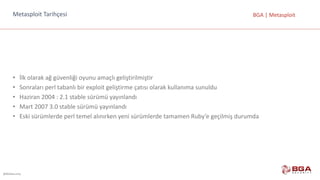 @BGASecurity
BGA	|	MetasploitMetasploit	Tarihçesi
• İlk	olarak	ağ	güvenliği	oyunu	amaçlı	geliştirilmiştir
• Sonraları	perl tabanlı	bir	exploit geliştirme	çatısı	olarak	kullanıma	sunuldu
• Haziran	2004	:	2.1	stable sürümü	yayınlandı
• Mart	2007	3.0	stable sürümü	yayınlandı
• Eski	sürümlerde	perl temel	alınırken	yeni	sürümlerde	tamamen	Ruby’e geçilmiş	durumda
 