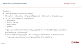 @BGASecurity
BGA	|	MetasploitMetasploit Framework |	Özellikleri
Özellikleri	;
• Community ve	Pro sürümleri	bulunmakta.	
• 800	exploits	- 435	auxiliary - 134	post -246	payloads – 27 encoders - 8	nop bulunuyor
• Çok	farkli türde	payload’lar kullanilabiliyor
• Meterpreter
• VNC	DLL	Injection
• Binary Upload
• PassiveX
• Çok	sayida	farkli	encoder	kullanilabiliyor;	alpha2,	Pex,	Shikata	Ga	Nai,	Sparc,	Countdown,
JpmCallAdditive,	PexFnstenvSub
• Konsol	(msfconsole),	program	arayüzü(msfgui)	ve	web	arabirimi	(msfpro)	bulunuyor.
• Farklı	işletim	sistemlerinde	(Linux,	Windows,Mac	OS	X)	çalışabiliyor.
 