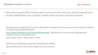 @BGASecurity
BGA	|	MetasploitMetasploit Framework |	Kurulum
• Metasploit Framework	(MSF),	Windows	işletim	sistemleri	de	dahil	olmak	üzere,	geniş	bir	yelpazede	çalışır.
• Windows	2000/XP/2003,	Linux,	OpenBSD,	FreeBSD ve	Mac	OS	X	işletim	sistemlerini	destekler.
Windows	İşletim	Sistemlerine	Kurulumu	Metasploit	Framework	ün	kurulumu	son	derece	basittir.4	adımda	
kurulumunu	gerçekleştirebilirsiniz.
http://www.metasploit.com/framework/download/		 adresinden	en	son	sürümünü	bilgisayarınıza	
indirerek	kurulumu	başlatabilirsiniz.
Next	>	Next	>	Next	>	Next	>	Next	>	Finish
NOT:	Nmap	ve	Winpcap	programları,	Metasploit	ile	birlikte
gelmektedir.Sisteminizde	mevcut	değilse	kurmanız	önerilir.
 