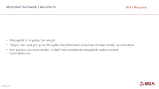 @BGASecurity
BGA	|	MetasploitMetasploit Framework |	Güncelleme
• Metasploit hızla	gelişen	bir	araçtır.
• Hergün,	her	saat	yeni	güvenlik	açıkları	keşfedilmekte	ve	bunları	sömüren	kodlar	yazılmaktadır.	
• Yeni	payload ,encoder,	exploit,	ve	NOP	hazırlandığında	metasploiti update ederek	
kullanabilirsiniz.
 