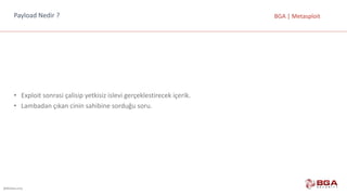 @BGASecurity
BGA	|	MetasploitPayload Nedir	?
• Exploit sonrasi çalisip yetkisiz	islevi gerçeklestirecek içerik.
• Lambadan	çıkan	cinin	sahibine	sorduğu	soru.
 
