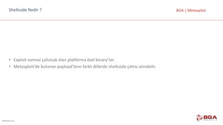@BGASecurity
BGA	|	MetasploitShellcode Nedir	?
• Exploit sonrasi çalisicak olan	platforma	özel	binary’ler.	
• Metasploit’de bulunan	payload’ların farklı	dillerde	shellcode çıktısı	alınabilir.
 