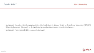 @BGASecurity
BGA	|	MetasploitEncoder Nedir	?
• Metasploit	Encoder,	istenilen	payloadın	içeriğini	değiştirerek	Saldırı		Tespit	ve	Engelleme	Sistemleri	(IDS/IPS),		
Güvenlik	Duvarları	(Firewall)	ve	Antivirüsler	tarafından	tanınmasını	engeller/zorlaştırır.
• Metasploit Frameworkde 27+	encoder bulunuyor.
 