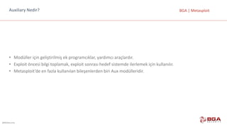 @BGASecurity
BGA	|	MetasploitAuxiliary Nedir?
• Modüller	için	geliştirilmiş	ek	programcıklar,	yardımcı	araçlardır.
• Exploit öncesi	bilgi	toplamak,	exploit sonrası	hedef	sistemde	ilerlemek	için	kullanılır.
• Metasploit’de en	fazla	kullanılan	bileşenlerden	biri	Aux modülleridir.
 