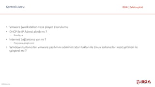 @BGASecurity
BGA	|	MetasploitKontrol	Listesi
• Vmware (workstation veya	player )	kurulumu
• DHCP	ile	IP	Adresi	alındı	mı	?
• İfconfig -a
• İnternet	bağlantınız	var	mı	?
• Ping www.google.com
• Windows	kullanıcıları	vmware yazılımını	administrator hakları	ile	Linux	kullanıcıları	root yetkileri	ile	
çalıştırdı	mı	?
 