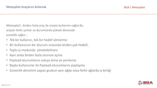 @BGASecurity
BGA	|	MetasploitMetasploit Araçlarını	Anlamak
Metasploit ,	birden	fazla	araç	ile	arayüz kullanımı	sağlar.Bu
araçlar	farklı	şartlar	ve	durumlarda	yüksek	derecede
esneklik	sağlar	;
• Tek	bir	kullanıcı,	tek	bir	hedef	sömürme
• Bir	kullanıcının	bir	oturum	sırasında	birden	çok	hedefi,
• Toplu	iş	modunda yönetebilmesi
• Aynı	anda	birden	fazla	oturum	açma
• Payload oturumlarını	askıya	alma	ve	yenileme
• Başka	kullanıcılar	ile	Payload oturumlarını	paylaşma
• Güvenlik	denetimi	yapan	grubun	aynı	ağda	veya	farklı	ağlarda	iş	birliği
 