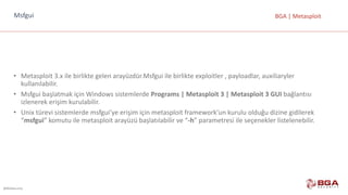 @BGASecurity
BGA	|	MetasploitMsfgui
• Metasploit 3.x	ile	birlikte	gelen	arayüzdür.Msfgui ile	birlikte	exploitler ,	payloadlar,	auxiliaryler
kullanılabilir.
• Msfgui başlatmak	için	Windows	sistemlerde	Programs |	Metasploit 3	|	Metasploit 3	GUI bağlantısı	
izlenerek	erişim	kurulabilir.
• Unix	türevi	sistemlerde	msfgui’ye erişim	için	metasploit framework’un kurulu	olduğu	dizine	gidilerek	
“msfgui”	komutu	ile	metasploit arayüzü başlatılabilir	ve	“-h”	parametresi	ile	seçenekler	listelenebilir.
 