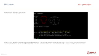 @BGASecurity
BGA	|	MetasploitMsfconsole
msfconsole dan	bir	görünüm
msfconsole,	farklı	türlerde	eğlenceli	bannerlara	sahiptir.”banner”	komutu	ile	diğer	bannerler görüntülenebilir
 