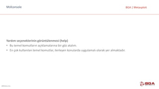 @BGASecurity
BGA	|	MetasploitMsfconsole
Yardım	seçeneklerinin	görüntülenmesi	(help)
• Bu	temel	komutların	açıklamalarına	bir	göz	atalım.
• En	çok	kullanılan	temel	komutlar,	ilerleyen	konularda	uygulamalı	olarak	yer	almaktadır.
 