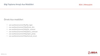 @BGASecurity
BGA	|	MetasploitBilgi	Toplama	Amaçlı	Aux Modülleri
Örnek	Aux modülleri
• use	auxiliary/scanner/ftp/ftp_login
• use	auxiliary/scanner/http/brute_dirs
• use	auxiliary/scanner/http/dir_scanner
• use	auxiliary/scanner/http/jboss_vulnscan
• use	auxiliary/scanner/http/open_proxy
• use	auxiliary/scanner/http/tomcat_enum
 