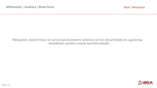@BGASecurity
BGA	|	MetasploitMsfconsole |	Auxiliary |	Brute Force
Metasploit,	exploit	öncesi	ve	sonrası	parola	deneme	saldırıları	için	bir	çok	protokolü	ve	uygulamayı	
destekleyen	yardımcı	araçlar	barındırmaktadır.
 