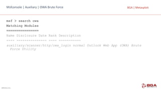 @BGASecurity
BGA	|	MetasploitMsfconsole |	Auxiliary |	OWA	Brute Force
msf > search owa
Matching Modules
================
Name Disclosure Date Rank Description
---- --------------- ---- -----------
auxiliary/scanner/http/owa_login normal Outlook Web App (OWA) Brute
Force Utility
 