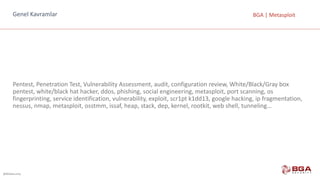 @BGASecurity
BGA	|	MetasploitGenel	Kavramlar
Pentest,	Penetration	Test,	Vulnerability	Assessment,	audit,	configuration	review,	White/Black/Gray	box	
pentest,	white/black	hat	hacker,	ddos,	phishing,	social	engineering,	metasploit,	port	scanning,	os	
fingerprinting,	service	identification,	vulnerability,	exploit,	scr1pt	k1dd13,	google	hacking,	ip	fragmentation,	
nessus,	nmap,	metasploit,	osstmm,	issaf,	heap,	stack,	dep,	kernel,	rootkit,	web	shell,	tunneling…
 