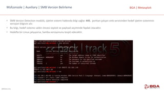 @BGASecurity
BGA	|	MetasploitMsfconsole |	Auxiliary |	SMB	Version Belirleme
• SMB	Version Detection modülü,	işletim	sistemi	hakkında	bilgi	sağlar. 445.	 porttan	çalışan	smb	servisinden	hedef	işletim	sisteminin	
versiyon	bilgisini	alır.
• Bu	bilgi,	hedef	sisteme	saldırı	öncesi	exploit	ve	payload	seçiminde	faydalı	olacaktır.
• Hedefte	bir	Linux	çalışıyorsa,	Samba	versiyonunu	tespit	edecektir.
 