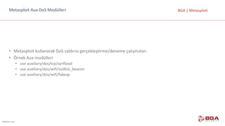 @BGASecurity
BGA	|	MetasploitMetasploit Aux DoS Modülleri
• Metasploit kullanarak	DoS saldırısı	gerçekleştirme/deneme	çalışmaları
• Örnek	Aux modülleri
• use auxiliary/dos/tcp/synflood
• use auxiliary/dos/wifi/ssidlist_beacon
• use auxiliary/dos/wifi/fakeap
 