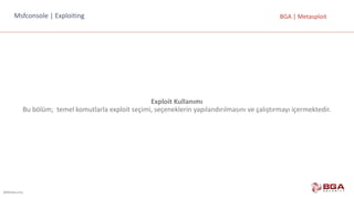 @BGASecurity
BGA	|	MetasploitMsfconsole |	Exploiting
Exploit Kullanımı
Bu	bölüm;		temel	komutlarla	exploit	seçimi,	seçeneklerin	yapılandırılmasını	ve	çalıştırmayı	içermektedir.
 