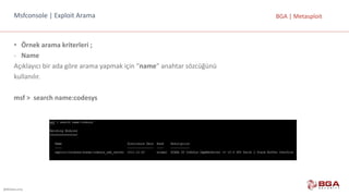 @BGASecurity
BGA	|	MetasploitMsfconsole |	Exploit Arama
• Örnek	arama	kriterleri	;
- Name
Açıklayıcı	bir	ada	göre	arama	yapmak	için	“name”	anahtar	sözcüğünü
kullanılır.
msf >		search name:codesys
 