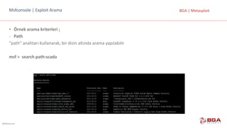 @BGASecurity
BGA	|	MetasploitMsfconsole |	Exploit Arama
• Örnek	arama	kriterleri	;
- Path
“path“	anahtarı	kullanarak,	bir	dizin	altında	arama	yapılabilir
msf >		search path:scada
 