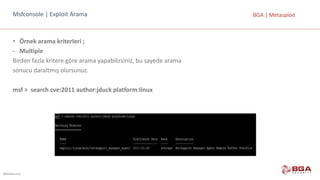@BGASecurity
BGA	|	MetasploitMsfconsole |	Exploit Arama
• Örnek	arama	kriterleri	;
- Multiple
Birden	fazla	kritere	göre	arama	yapabilirsiniz,	bu	sayede	arama
sonucu	daraltmış	olursunuz.
msf >		search cve:2011	author:jduck platform:linux
 