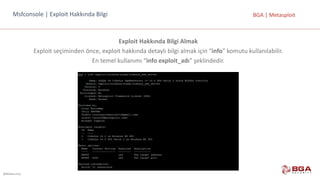 @BGASecurity
BGA	|	MetasploitMsfconsole |	Exploit Hakkında	Bilgi
Exploit Hakkında	Bilgi	Almak
Exploit	seçiminden	önce,	exploit	hakkında	detaylı	bilgi	almak	için	“info”	komutu	kullanılabilir.	
En	temel	kullanımı	“info	exploit_adı”	şeklindedir.
 
