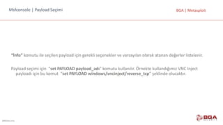 @BGASecurity
BGA	|	MetasploitMsfconsole |	Payload Seçimi
“İnfo” komutu	ile	seçilen	payload	için	gerekli	seçenekler	ve	varsayılan	olarak	atanan	değerler	listelenir.
Payload	seçimi	için		“set PAYLOAD	payload_adı”	komutu	kullanılır.	Örnekte	kullandığımız	VNC	Inject	
payloadı	için	bu	komut	 “set	PAYLOAD	windows/vncinject/reverse_tcp”	şeklinde	olucaktır.
 